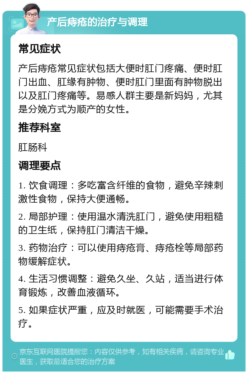 产后痔疮的治疗与调理 常见症状 产后痔疮常见症状包括大便时肛门疼痛、便时肛门出血、肛缘有肿物、便时肛门里面有肿物脱出以及肛门疼痛等。易感人群主要是新妈妈，尤其是分娩方式为顺产的女性。 推荐科室 肛肠科 调理要点 1. 饮食调理：多吃富含纤维的食物，避免辛辣刺激性食物，保持大便通畅。 2. 局部护理：使用温水清洗肛门，避免使用粗糙的卫生纸，保持肛门清洁干燥。 3. 药物治疗：可以使用痔疮膏、痔疮栓等局部药物缓解症状。 4. 生活习惯调整：避免久坐、久站，适当进行体育锻炼，改善血液循环。 5. 如果症状严重，应及时就医，可能需要手术治疗。