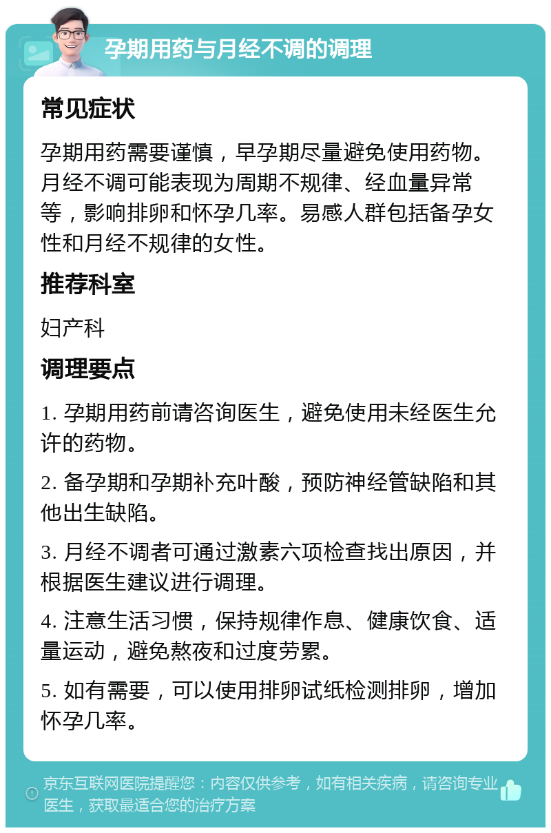 孕期用药与月经不调的调理 常见症状 孕期用药需要谨慎，早孕期尽量避免使用药物。月经不调可能表现为周期不规律、经血量异常等，影响排卵和怀孕几率。易感人群包括备孕女性和月经不规律的女性。 推荐科室 妇产科 调理要点 1. 孕期用药前请咨询医生，避免使用未经医生允许的药物。 2. 备孕期和孕期补充叶酸，预防神经管缺陷和其他出生缺陷。 3. 月经不调者可通过激素六项检查找出原因，并根据医生建议进行调理。 4. 注意生活习惯，保持规律作息、健康饮食、适量运动，避免熬夜和过度劳累。 5. 如有需要，可以使用排卵试纸检测排卵，增加怀孕几率。