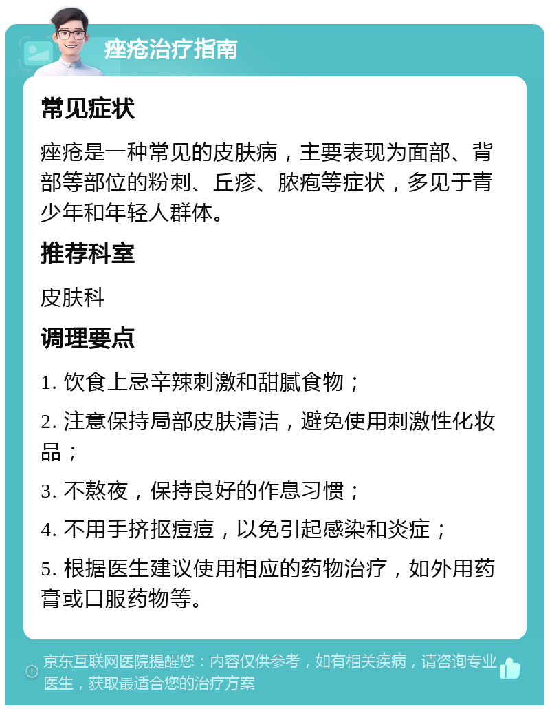 痤疮治疗指南 常见症状 痤疮是一种常见的皮肤病，主要表现为面部、背部等部位的粉刺、丘疹、脓疱等症状，多见于青少年和年轻人群体。 推荐科室 皮肤科 调理要点 1. 饮食上忌辛辣刺激和甜腻食物； 2. 注意保持局部皮肤清洁，避免使用刺激性化妆品； 3. 不熬夜，保持良好的作息习惯； 4. 不用手挤抠痘痘，以免引起感染和炎症； 5. 根据医生建议使用相应的药物治疗，如外用药膏或口服药物等。