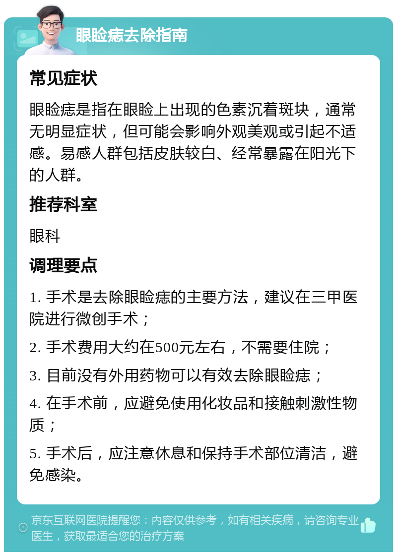 眼睑痣去除指南 常见症状 眼睑痣是指在眼睑上出现的色素沉着斑块，通常无明显症状，但可能会影响外观美观或引起不适感。易感人群包括皮肤较白、经常暴露在阳光下的人群。 推荐科室 眼科 调理要点 1. 手术是去除眼睑痣的主要方法，建议在三甲医院进行微创手术； 2. 手术费用大约在500元左右，不需要住院； 3. 目前没有外用药物可以有效去除眼睑痣； 4. 在手术前，应避免使用化妆品和接触刺激性物质； 5. 手术后，应注意休息和保持手术部位清洁，避免感染。