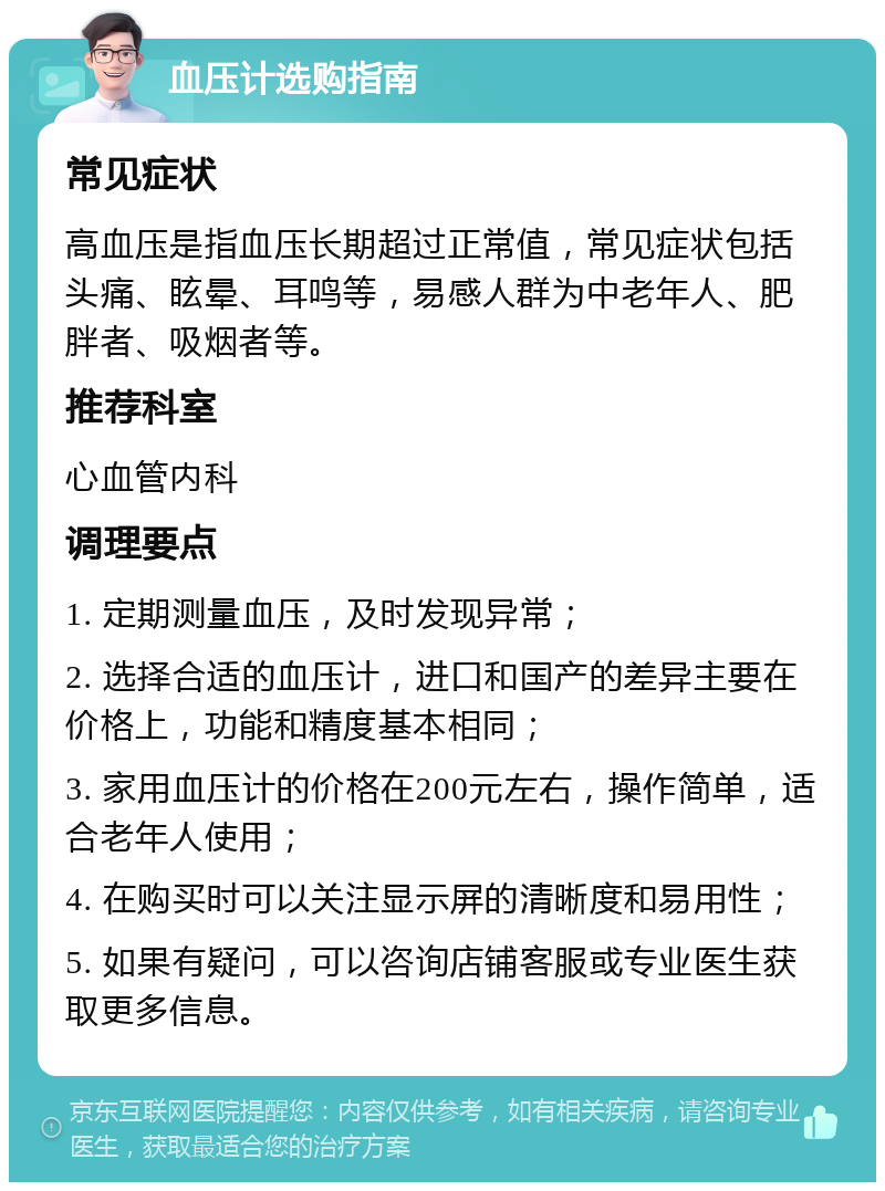 血压计选购指南 常见症状 高血压是指血压长期超过正常值，常见症状包括头痛、眩晕、耳鸣等，易感人群为中老年人、肥胖者、吸烟者等。 推荐科室 心血管内科 调理要点 1. 定期测量血压，及时发现异常； 2. 选择合适的血压计，进口和国产的差异主要在价格上，功能和精度基本相同； 3. 家用血压计的价格在200元左右，操作简单，适合老年人使用； 4. 在购买时可以关注显示屏的清晰度和易用性； 5. 如果有疑问，可以咨询店铺客服或专业医生获取更多信息。