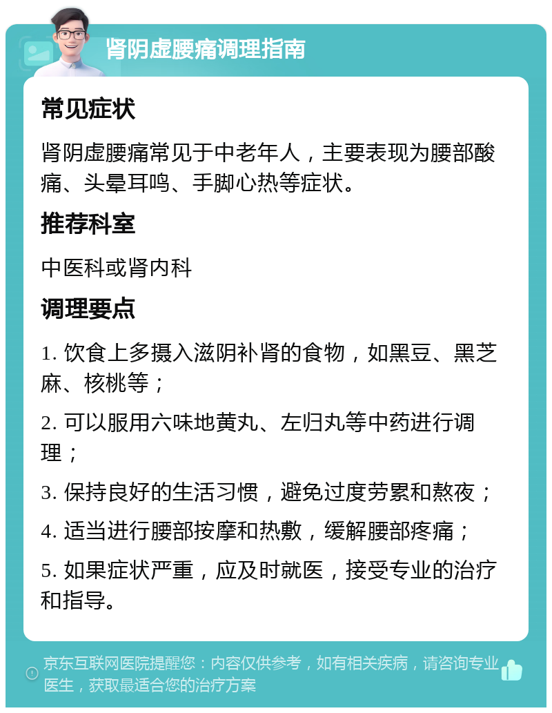 肾阴虚腰痛调理指南 常见症状 肾阴虚腰痛常见于中老年人，主要表现为腰部酸痛、头晕耳鸣、手脚心热等症状。 推荐科室 中医科或肾内科 调理要点 1. 饮食上多摄入滋阴补肾的食物，如黑豆、黑芝麻、核桃等； 2. 可以服用六味地黄丸、左归丸等中药进行调理； 3. 保持良好的生活习惯，避免过度劳累和熬夜； 4. 适当进行腰部按摩和热敷，缓解腰部疼痛； 5. 如果症状严重，应及时就医，接受专业的治疗和指导。