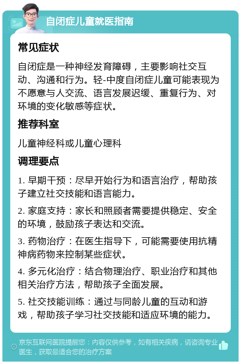 自闭症儿童就医指南 常见症状 自闭症是一种神经发育障碍，主要影响社交互动、沟通和行为。轻-中度自闭症儿童可能表现为不愿意与人交流、语言发展迟缓、重复行为、对环境的变化敏感等症状。 推荐科室 儿童神经科或儿童心理科 调理要点 1. 早期干预：尽早开始行为和语言治疗，帮助孩子建立社交技能和语言能力。 2. 家庭支持：家长和照顾者需要提供稳定、安全的环境，鼓励孩子表达和交流。 3. 药物治疗：在医生指导下，可能需要使用抗精神病药物来控制某些症状。 4. 多元化治疗：结合物理治疗、职业治疗和其他相关治疗方法，帮助孩子全面发展。 5. 社交技能训练：通过与同龄儿童的互动和游戏，帮助孩子学习社交技能和适应环境的能力。