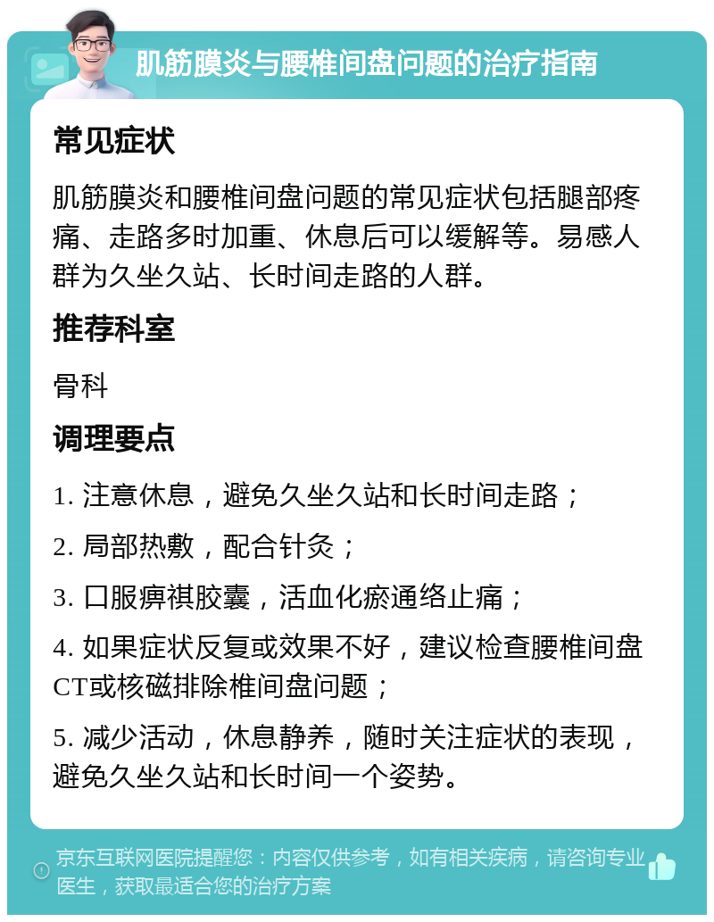 肌筋膜炎与腰椎间盘问题的治疗指南 常见症状 肌筋膜炎和腰椎间盘问题的常见症状包括腿部疼痛、走路多时加重、休息后可以缓解等。易感人群为久坐久站、长时间走路的人群。 推荐科室 骨科 调理要点 1. 注意休息，避免久坐久站和长时间走路； 2. 局部热敷，配合针灸； 3. 口服痹祺胶囊，活血化瘀通络止痛； 4. 如果症状反复或效果不好，建议检查腰椎间盘CT或核磁排除椎间盘问题； 5. 减少活动，休息静养，随时关注症状的表现，避免久坐久站和长时间一个姿势。