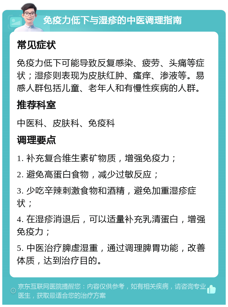 免疫力低下与湿疹的中医调理指南 常见症状 免疫力低下可能导致反复感染、疲劳、头痛等症状；湿疹则表现为皮肤红肿、瘙痒、渗液等。易感人群包括儿童、老年人和有慢性疾病的人群。 推荐科室 中医科、皮肤科、免疫科 调理要点 1. 补充复合维生素矿物质，增强免疫力； 2. 避免高蛋白食物，减少过敏反应； 3. 少吃辛辣刺激食物和酒精，避免加重湿疹症状； 4. 在湿疹消退后，可以适量补充乳清蛋白，增强免疫力； 5. 中医治疗脾虚湿重，通过调理脾胃功能，改善体质，达到治疗目的。