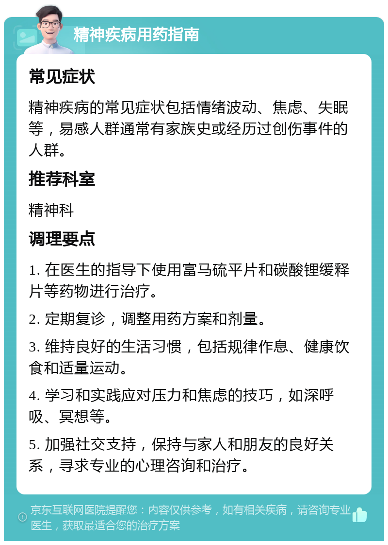 精神疾病用药指南 常见症状 精神疾病的常见症状包括情绪波动、焦虑、失眠等，易感人群通常有家族史或经历过创伤事件的人群。 推荐科室 精神科 调理要点 1. 在医生的指导下使用富马硫平片和碳酸锂缓释片等药物进行治疗。 2. 定期复诊，调整用药方案和剂量。 3. 维持良好的生活习惯，包括规律作息、健康饮食和适量运动。 4. 学习和实践应对压力和焦虑的技巧，如深呼吸、冥想等。 5. 加强社交支持，保持与家人和朋友的良好关系，寻求专业的心理咨询和治疗。