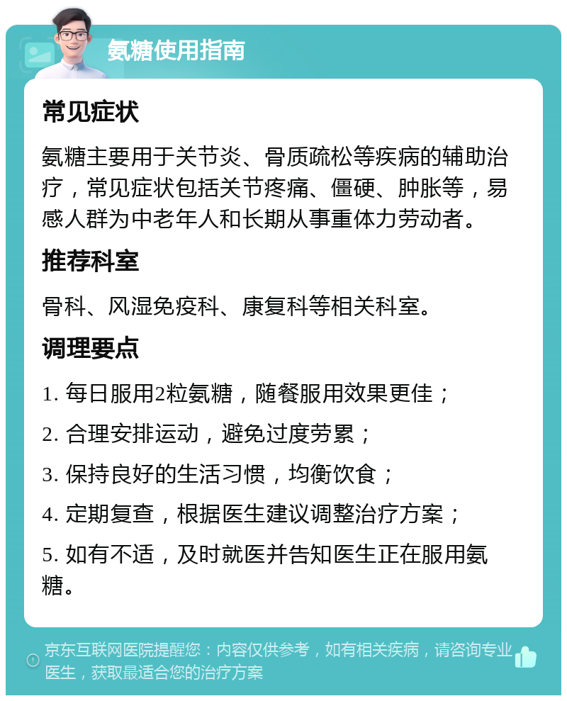 氨糖使用指南 常见症状 氨糖主要用于关节炎、骨质疏松等疾病的辅助治疗，常见症状包括关节疼痛、僵硬、肿胀等，易感人群为中老年人和长期从事重体力劳动者。 推荐科室 骨科、风湿免疫科、康复科等相关科室。 调理要点 1. 每日服用2粒氨糖，随餐服用效果更佳； 2. 合理安排运动，避免过度劳累； 3. 保持良好的生活习惯，均衡饮食； 4. 定期复查，根据医生建议调整治疗方案； 5. 如有不适，及时就医并告知医生正在服用氨糖。