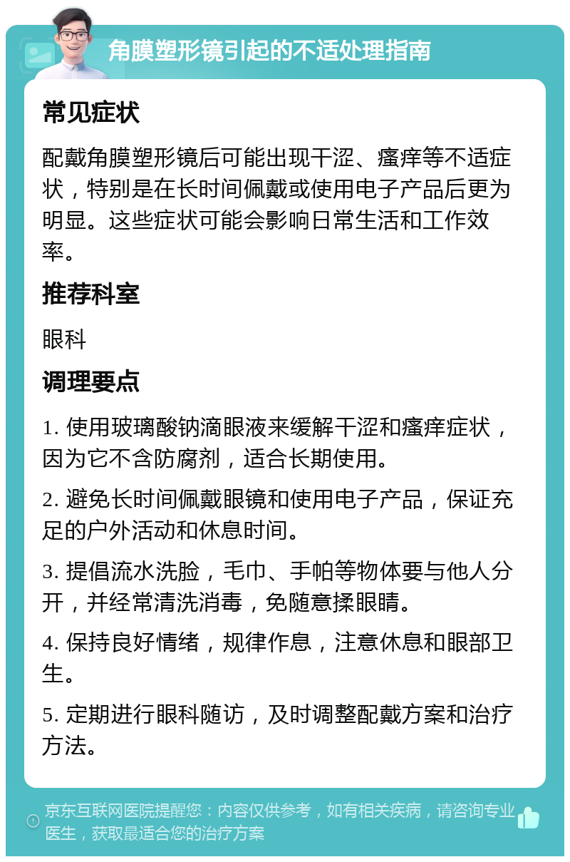 角膜塑形镜引起的不适处理指南 常见症状 配戴角膜塑形镜后可能出现干涩、瘙痒等不适症状，特别是在长时间佩戴或使用电子产品后更为明显。这些症状可能会影响日常生活和工作效率。 推荐科室 眼科 调理要点 1. 使用玻璃酸钠滴眼液来缓解干涩和瘙痒症状，因为它不含防腐剂，适合长期使用。 2. 避免长时间佩戴眼镜和使用电子产品，保证充足的户外活动和休息时间。 3. 提倡流水洗脸，毛巾、手帕等物体要与他人分开，并经常清洗消毒，免随意揉眼睛。 4. 保持良好情绪，规律作息，注意休息和眼部卫生。 5. 定期进行眼科随访，及时调整配戴方案和治疗方法。