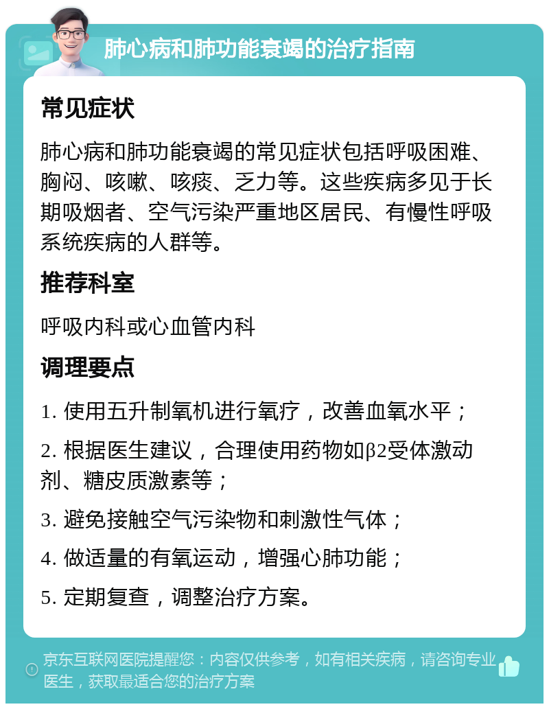 肺心病和肺功能衰竭的治疗指南 常见症状 肺心病和肺功能衰竭的常见症状包括呼吸困难、胸闷、咳嗽、咳痰、乏力等。这些疾病多见于长期吸烟者、空气污染严重地区居民、有慢性呼吸系统疾病的人群等。 推荐科室 呼吸内科或心血管内科 调理要点 1. 使用五升制氧机进行氧疗，改善血氧水平； 2. 根据医生建议，合理使用药物如β2受体激动剂、糖皮质激素等； 3. 避免接触空气污染物和刺激性气体； 4. 做适量的有氧运动，增强心肺功能； 5. 定期复查，调整治疗方案。