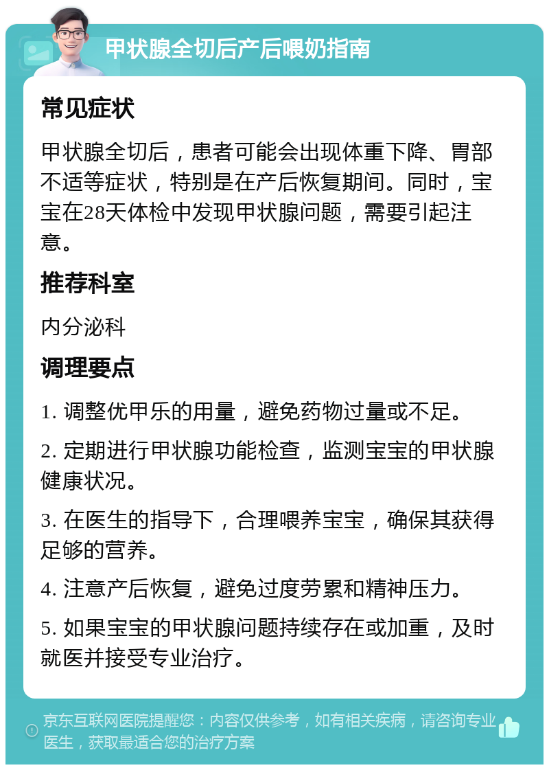 甲状腺全切后产后喂奶指南 常见症状 甲状腺全切后，患者可能会出现体重下降、胃部不适等症状，特别是在产后恢复期间。同时，宝宝在28天体检中发现甲状腺问题，需要引起注意。 推荐科室 内分泌科 调理要点 1. 调整优甲乐的用量，避免药物过量或不足。 2. 定期进行甲状腺功能检查，监测宝宝的甲状腺健康状况。 3. 在医生的指导下，合理喂养宝宝，确保其获得足够的营养。 4. 注意产后恢复，避免过度劳累和精神压力。 5. 如果宝宝的甲状腺问题持续存在或加重，及时就医并接受专业治疗。