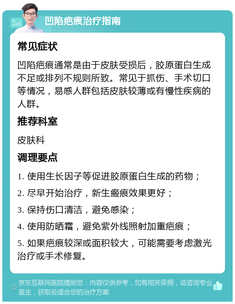 凹陷疤痕治疗指南 常见症状 凹陷疤痕通常是由于皮肤受损后，胶原蛋白生成不足或排列不规则所致。常见于抓伤、手术切口等情况，易感人群包括皮肤较薄或有慢性疾病的人群。 推荐科室 皮肤科 调理要点 1. 使用生长因子等促进胶原蛋白生成的药物； 2. 尽早开始治疗，新生瘢痕效果更好； 3. 保持伤口清洁，避免感染； 4. 使用防晒霜，避免紫外线照射加重疤痕； 5. 如果疤痕较深或面积较大，可能需要考虑激光治疗或手术修复。