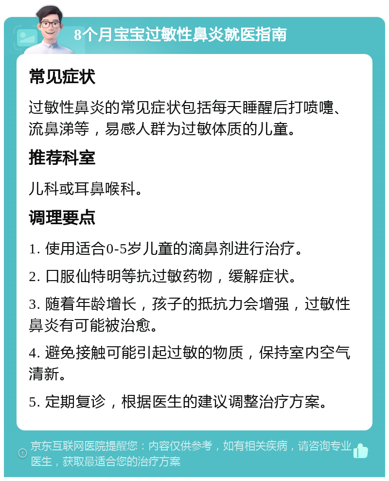 8个月宝宝过敏性鼻炎就医指南 常见症状 过敏性鼻炎的常见症状包括每天睡醒后打喷嚏、流鼻涕等，易感人群为过敏体质的儿童。 推荐科室 儿科或耳鼻喉科。 调理要点 1. 使用适合0-5岁儿童的滴鼻剂进行治疗。 2. 口服仙特明等抗过敏药物，缓解症状。 3. 随着年龄增长，孩子的抵抗力会增强，过敏性鼻炎有可能被治愈。 4. 避免接触可能引起过敏的物质，保持室内空气清新。 5. 定期复诊，根据医生的建议调整治疗方案。