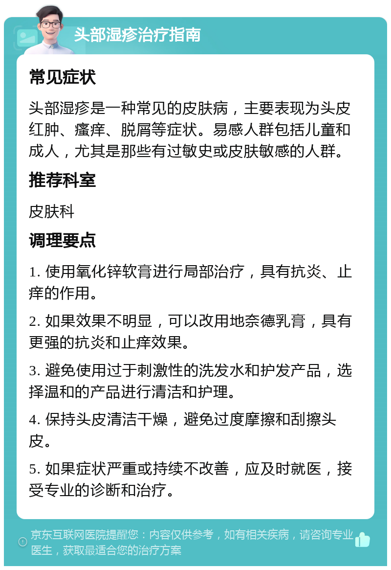 头部湿疹治疗指南 常见症状 头部湿疹是一种常见的皮肤病，主要表现为头皮红肿、瘙痒、脱屑等症状。易感人群包括儿童和成人，尤其是那些有过敏史或皮肤敏感的人群。 推荐科室 皮肤科 调理要点 1. 使用氧化锌软膏进行局部治疗，具有抗炎、止痒的作用。 2. 如果效果不明显，可以改用地奈德乳膏，具有更强的抗炎和止痒效果。 3. 避免使用过于刺激性的洗发水和护发产品，选择温和的产品进行清洁和护理。 4. 保持头皮清洁干燥，避免过度摩擦和刮擦头皮。 5. 如果症状严重或持续不改善，应及时就医，接受专业的诊断和治疗。