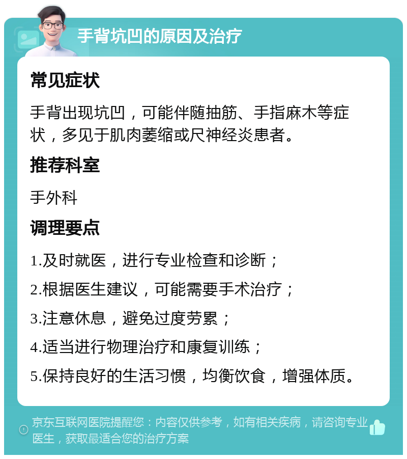 手背坑凹的原因及治疗 常见症状 手背出现坑凹，可能伴随抽筋、手指麻木等症状，多见于肌肉萎缩或尺神经炎患者。 推荐科室 手外科 调理要点 1.及时就医，进行专业检查和诊断； 2.根据医生建议，可能需要手术治疗； 3.注意休息，避免过度劳累； 4.适当进行物理治疗和康复训练； 5.保持良好的生活习惯，均衡饮食，增强体质。