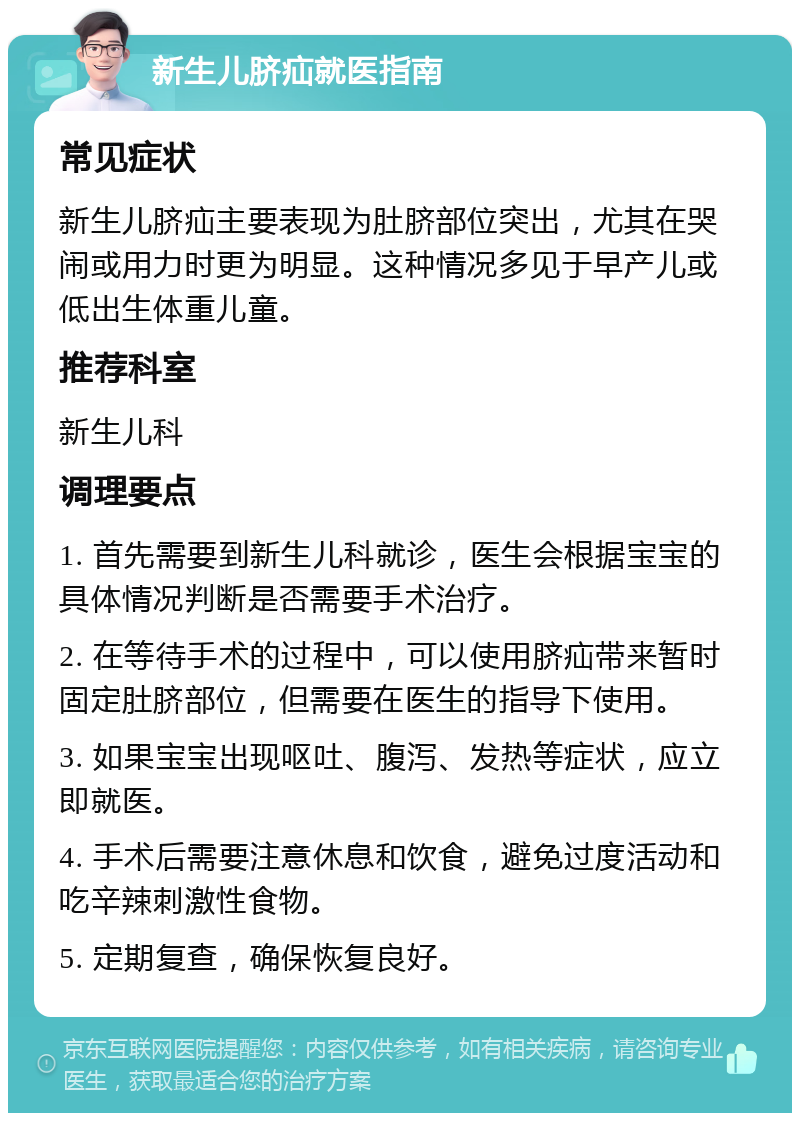 新生儿脐疝就医指南 常见症状 新生儿脐疝主要表现为肚脐部位突出，尤其在哭闹或用力时更为明显。这种情况多见于早产儿或低出生体重儿童。 推荐科室 新生儿科 调理要点 1. 首先需要到新生儿科就诊，医生会根据宝宝的具体情况判断是否需要手术治疗。 2. 在等待手术的过程中，可以使用脐疝带来暂时固定肚脐部位，但需要在医生的指导下使用。 3. 如果宝宝出现呕吐、腹泻、发热等症状，应立即就医。 4. 手术后需要注意休息和饮食，避免过度活动和吃辛辣刺激性食物。 5. 定期复查，确保恢复良好。