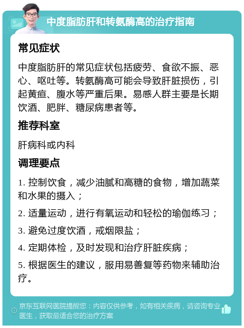 中度脂肪肝和转氨酶高的治疗指南 常见症状 中度脂肪肝的常见症状包括疲劳、食欲不振、恶心、呕吐等。转氨酶高可能会导致肝脏损伤，引起黄疸、腹水等严重后果。易感人群主要是长期饮酒、肥胖、糖尿病患者等。 推荐科室 肝病科或内科 调理要点 1. 控制饮食，减少油腻和高糖的食物，增加蔬菜和水果的摄入； 2. 适量运动，进行有氧运动和轻松的瑜伽练习； 3. 避免过度饮酒，戒烟限盐； 4. 定期体检，及时发现和治疗肝脏疾病； 5. 根据医生的建议，服用易善复等药物来辅助治疗。