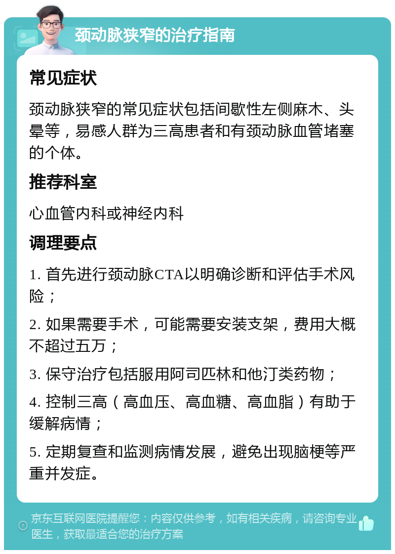 颈动脉狭窄的治疗指南 常见症状 颈动脉狭窄的常见症状包括间歇性左侧麻木、头晕等，易感人群为三高患者和有颈动脉血管堵塞的个体。 推荐科室 心血管内科或神经内科 调理要点 1. 首先进行颈动脉CTA以明确诊断和评估手术风险； 2. 如果需要手术，可能需要安装支架，费用大概不超过五万； 3. 保守治疗包括服用阿司匹林和他汀类药物； 4. 控制三高（高血压、高血糖、高血脂）有助于缓解病情； 5. 定期复查和监测病情发展，避免出现脑梗等严重并发症。