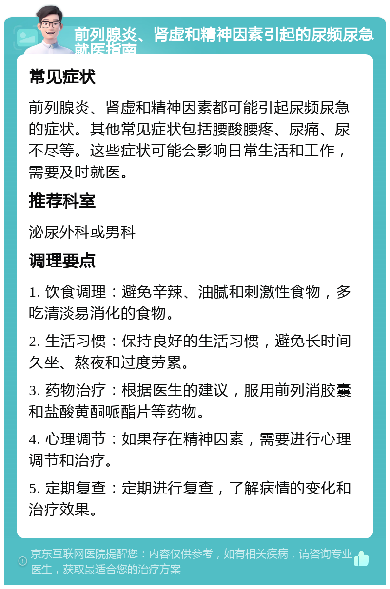 前列腺炎、肾虚和精神因素引起的尿频尿急就医指南 常见症状 前列腺炎、肾虚和精神因素都可能引起尿频尿急的症状。其他常见症状包括腰酸腰疼、尿痛、尿不尽等。这些症状可能会影响日常生活和工作，需要及时就医。 推荐科室 泌尿外科或男科 调理要点 1. 饮食调理：避免辛辣、油腻和刺激性食物，多吃清淡易消化的食物。 2. 生活习惯：保持良好的生活习惯，避免长时间久坐、熬夜和过度劳累。 3. 药物治疗：根据医生的建议，服用前列消胶囊和盐酸黄酮哌酯片等药物。 4. 心理调节：如果存在精神因素，需要进行心理调节和治疗。 5. 定期复查：定期进行复查，了解病情的变化和治疗效果。