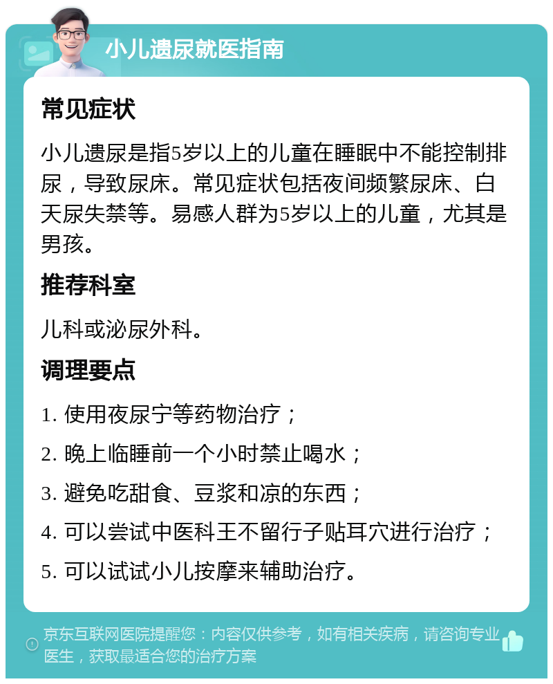 小儿遗尿就医指南 常见症状 小儿遗尿是指5岁以上的儿童在睡眠中不能控制排尿，导致尿床。常见症状包括夜间频繁尿床、白天尿失禁等。易感人群为5岁以上的儿童，尤其是男孩。 推荐科室 儿科或泌尿外科。 调理要点 1. 使用夜尿宁等药物治疗； 2. 晚上临睡前一个小时禁止喝水； 3. 避免吃甜食、豆浆和凉的东西； 4. 可以尝试中医科王不留行子贴耳穴进行治疗； 5. 可以试试小儿按摩来辅助治疗。