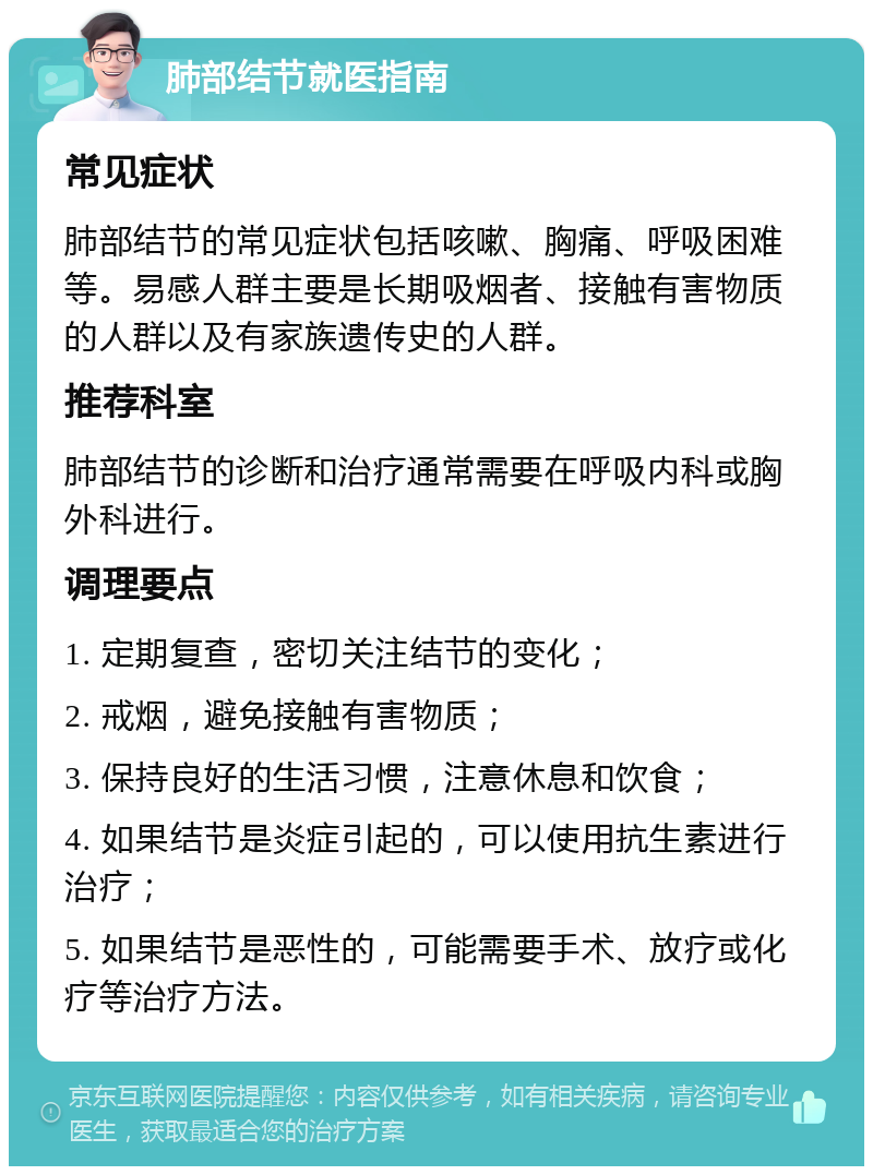 肺部结节就医指南 常见症状 肺部结节的常见症状包括咳嗽、胸痛、呼吸困难等。易感人群主要是长期吸烟者、接触有害物质的人群以及有家族遗传史的人群。 推荐科室 肺部结节的诊断和治疗通常需要在呼吸内科或胸外科进行。 调理要点 1. 定期复查，密切关注结节的变化； 2. 戒烟，避免接触有害物质； 3. 保持良好的生活习惯，注意休息和饮食； 4. 如果结节是炎症引起的，可以使用抗生素进行治疗； 5. 如果结节是恶性的，可能需要手术、放疗或化疗等治疗方法。