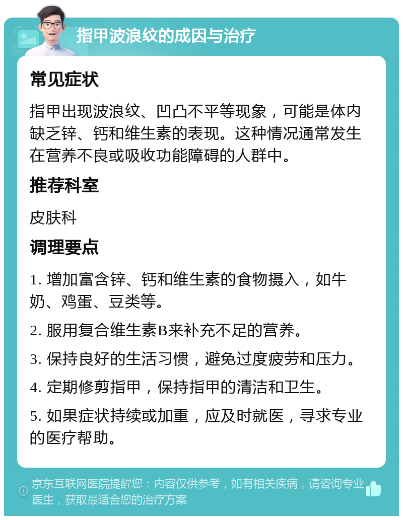 指甲波浪纹的成因与治疗 常见症状 指甲出现波浪纹、凹凸不平等现象，可能是体内缺乏锌、钙和维生素的表现。这种情况通常发生在营养不良或吸收功能障碍的人群中。 推荐科室 皮肤科 调理要点 1. 增加富含锌、钙和维生素的食物摄入，如牛奶、鸡蛋、豆类等。 2. 服用复合维生素B来补充不足的营养。 3. 保持良好的生活习惯，避免过度疲劳和压力。 4. 定期修剪指甲，保持指甲的清洁和卫生。 5. 如果症状持续或加重，应及时就医，寻求专业的医疗帮助。