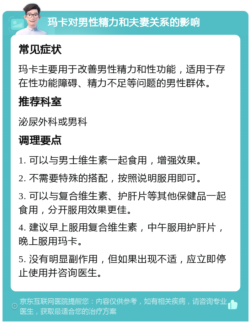 玛卡对男性精力和夫妻关系的影响 常见症状 玛卡主要用于改善男性精力和性功能，适用于存在性功能障碍、精力不足等问题的男性群体。 推荐科室 泌尿外科或男科 调理要点 1. 可以与男士维生素一起食用，增强效果。 2. 不需要特殊的搭配，按照说明服用即可。 3. 可以与复合维生素、护肝片等其他保健品一起食用，分开服用效果更佳。 4. 建议早上服用复合维生素，中午服用护肝片，晚上服用玛卡。 5. 没有明显副作用，但如果出现不适，应立即停止使用并咨询医生。