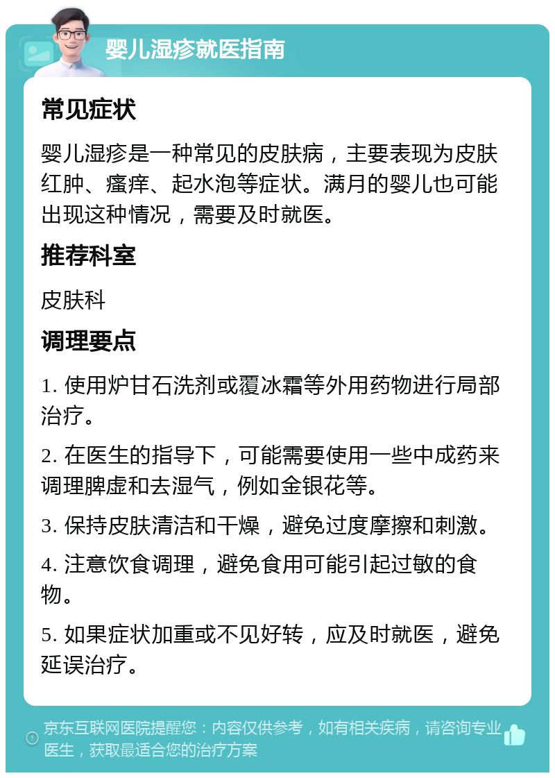 婴儿湿疹就医指南 常见症状 婴儿湿疹是一种常见的皮肤病，主要表现为皮肤红肿、瘙痒、起水泡等症状。满月的婴儿也可能出现这种情况，需要及时就医。 推荐科室 皮肤科 调理要点 1. 使用炉甘石洗剂或覆冰霜等外用药物进行局部治疗。 2. 在医生的指导下，可能需要使用一些中成药来调理脾虚和去湿气，例如金银花等。 3. 保持皮肤清洁和干燥，避免过度摩擦和刺激。 4. 注意饮食调理，避免食用可能引起过敏的食物。 5. 如果症状加重或不见好转，应及时就医，避免延误治疗。