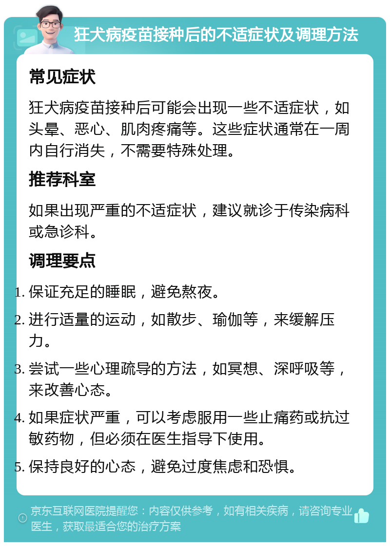 狂犬病疫苗接种后的不适症状及调理方法 常见症状 狂犬病疫苗接种后可能会出现一些不适症状，如头晕、恶心、肌肉疼痛等。这些症状通常在一周内自行消失，不需要特殊处理。 推荐科室 如果出现严重的不适症状，建议就诊于传染病科或急诊科。 调理要点 保证充足的睡眠，避免熬夜。 进行适量的运动，如散步、瑜伽等，来缓解压力。 尝试一些心理疏导的方法，如冥想、深呼吸等，来改善心态。 如果症状严重，可以考虑服用一些止痛药或抗过敏药物，但必须在医生指导下使用。 保持良好的心态，避免过度焦虑和恐惧。