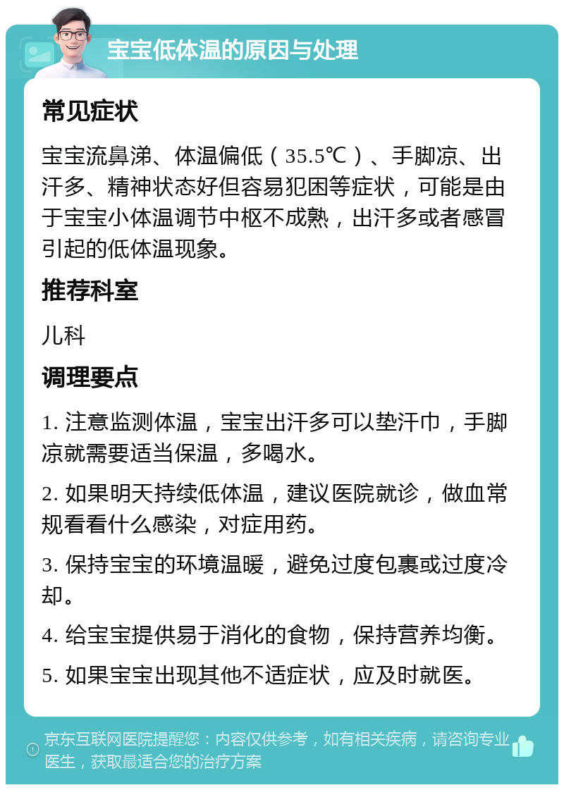 宝宝低体温的原因与处理 常见症状 宝宝流鼻涕、体温偏低（35.5℃）、手脚凉、出汗多、精神状态好但容易犯困等症状，可能是由于宝宝小体温调节中枢不成熟，出汗多或者感冒引起的低体温现象。 推荐科室 儿科 调理要点 1. 注意监测体温，宝宝出汗多可以垫汗巾，手脚凉就需要适当保温，多喝水。 2. 如果明天持续低体温，建议医院就诊，做血常规看看什么感染，对症用药。 3. 保持宝宝的环境温暖，避免过度包裹或过度冷却。 4. 给宝宝提供易于消化的食物，保持营养均衡。 5. 如果宝宝出现其他不适症状，应及时就医。