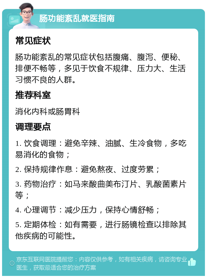 肠功能紊乱就医指南 常见症状 肠功能紊乱的常见症状包括腹痛、腹泻、便秘、排便不畅等，多见于饮食不规律、压力大、生活习惯不良的人群。 推荐科室 消化内科或肠胃科 调理要点 1. 饮食调理：避免辛辣、油腻、生冷食物，多吃易消化的食物； 2. 保持规律作息：避免熬夜、过度劳累； 3. 药物治疗：如马来酸曲美布汀片、乳酸菌素片等； 4. 心理调节：减少压力，保持心情舒畅； 5. 定期体检：如有需要，进行肠镜检查以排除其他疾病的可能性。