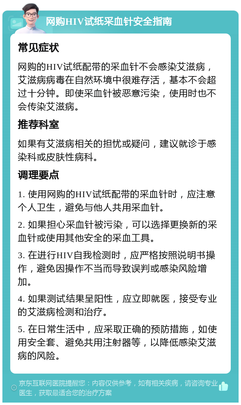 网购HIV试纸采血针安全指南 常见症状 网购的HIV试纸配带的采血针不会感染艾滋病，艾滋病病毒在自然环境中很难存活，基本不会超过十分钟。即使采血针被恶意污染，使用时也不会传染艾滋病。 推荐科室 如果有艾滋病相关的担忧或疑问，建议就诊于感染科或皮肤性病科。 调理要点 1. 使用网购的HIV试纸配带的采血针时，应注意个人卫生，避免与他人共用采血针。 2. 如果担心采血针被污染，可以选择更换新的采血针或使用其他安全的采血工具。 3. 在进行HIV自我检测时，应严格按照说明书操作，避免因操作不当而导致误判或感染风险增加。 4. 如果测试结果呈阳性，应立即就医，接受专业的艾滋病检测和治疗。 5. 在日常生活中，应采取正确的预防措施，如使用安全套、避免共用注射器等，以降低感染艾滋病的风险。