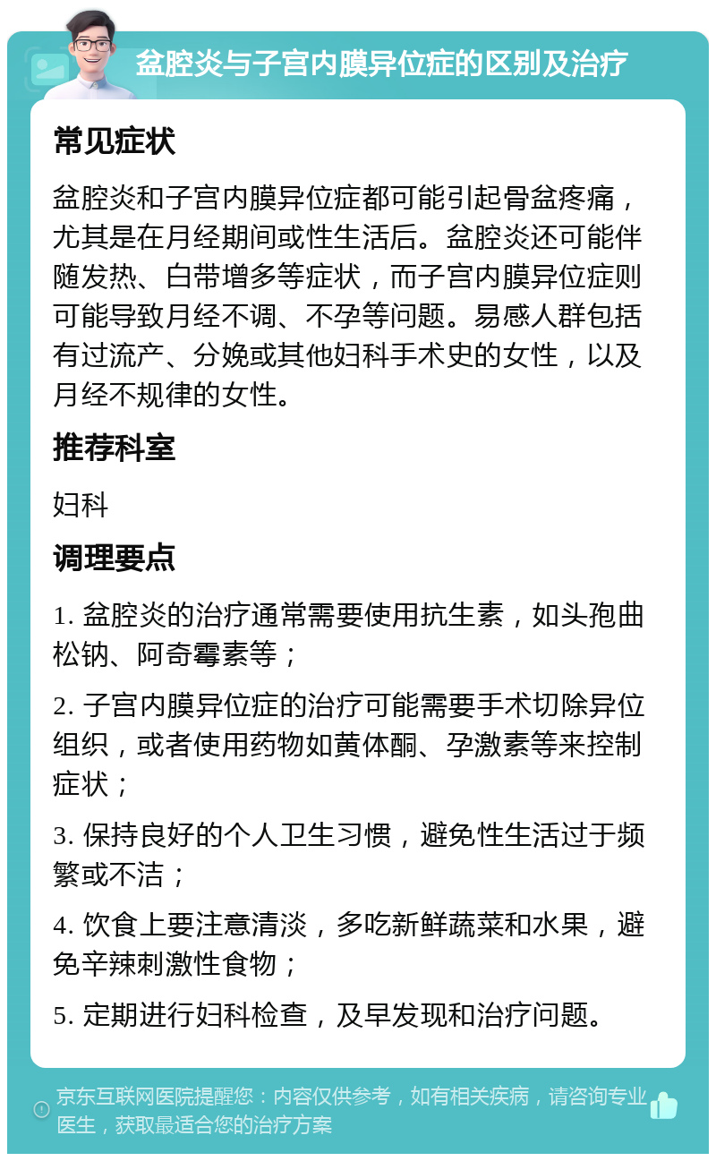 盆腔炎与子宫内膜异位症的区别及治疗 常见症状 盆腔炎和子宫内膜异位症都可能引起骨盆疼痛，尤其是在月经期间或性生活后。盆腔炎还可能伴随发热、白带增多等症状，而子宫内膜异位症则可能导致月经不调、不孕等问题。易感人群包括有过流产、分娩或其他妇科手术史的女性，以及月经不规律的女性。 推荐科室 妇科 调理要点 1. 盆腔炎的治疗通常需要使用抗生素，如头孢曲松钠、阿奇霉素等； 2. 子宫内膜异位症的治疗可能需要手术切除异位组织，或者使用药物如黄体酮、孕激素等来控制症状； 3. 保持良好的个人卫生习惯，避免性生活过于频繁或不洁； 4. 饮食上要注意清淡，多吃新鲜蔬菜和水果，避免辛辣刺激性食物； 5. 定期进行妇科检查，及早发现和治疗问题。