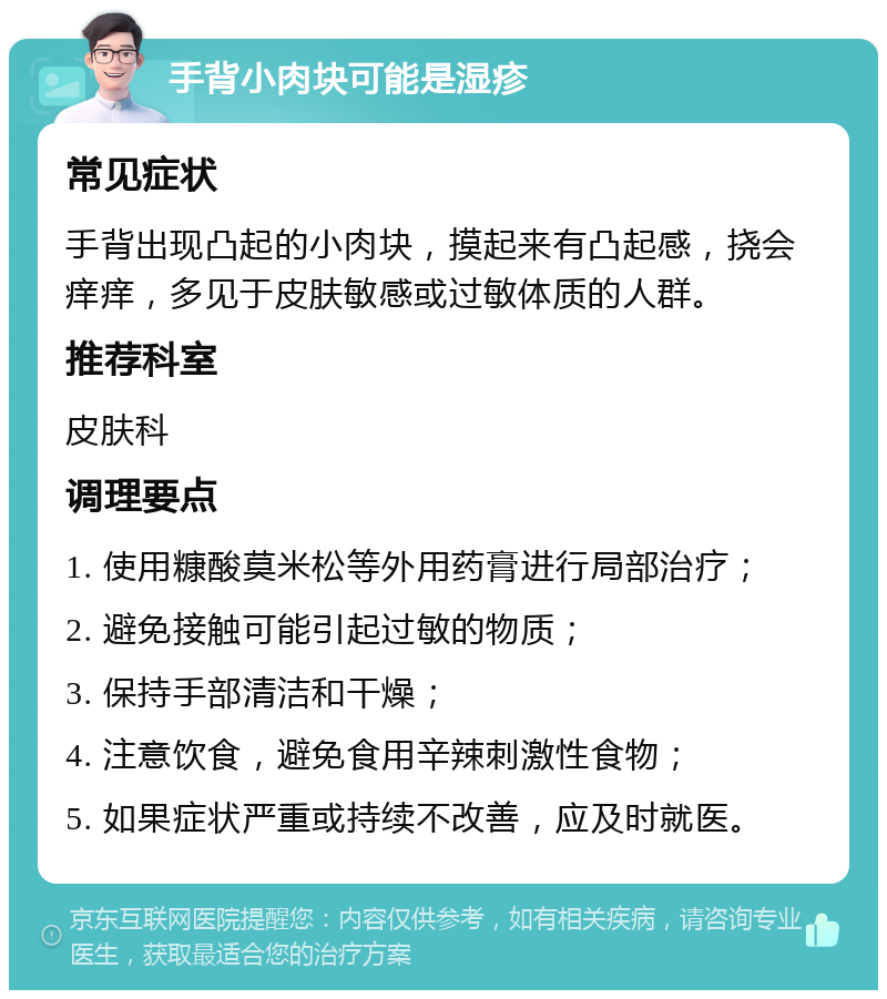 手背小肉块可能是湿疹 常见症状 手背出现凸起的小肉块，摸起来有凸起感，挠会痒痒，多见于皮肤敏感或过敏体质的人群。 推荐科室 皮肤科 调理要点 1. 使用糠酸莫米松等外用药膏进行局部治疗； 2. 避免接触可能引起过敏的物质； 3. 保持手部清洁和干燥； 4. 注意饮食，避免食用辛辣刺激性食物； 5. 如果症状严重或持续不改善，应及时就医。