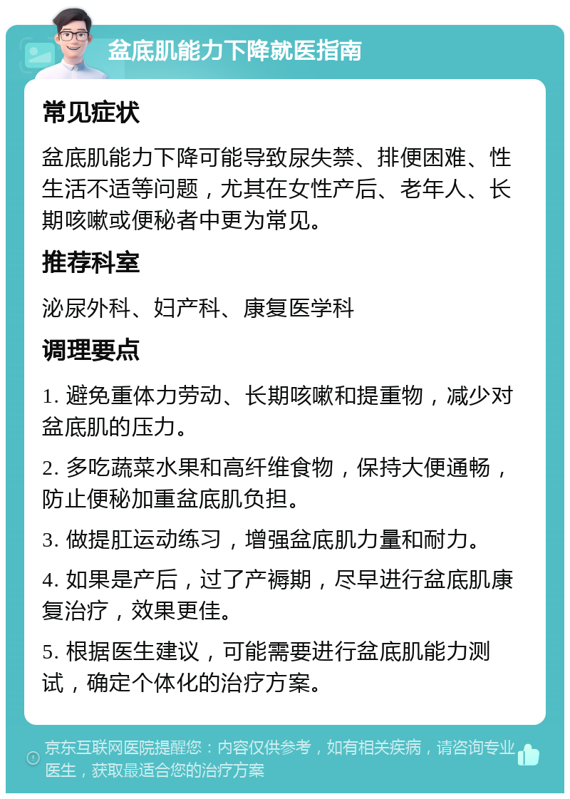 盆底肌能力下降就医指南 常见症状 盆底肌能力下降可能导致尿失禁、排便困难、性生活不适等问题，尤其在女性产后、老年人、长期咳嗽或便秘者中更为常见。 推荐科室 泌尿外科、妇产科、康复医学科 调理要点 1. 避免重体力劳动、长期咳嗽和提重物，减少对盆底肌的压力。 2. 多吃蔬菜水果和高纤维食物，保持大便通畅，防止便秘加重盆底肌负担。 3. 做提肛运动练习，增强盆底肌力量和耐力。 4. 如果是产后，过了产褥期，尽早进行盆底肌康复治疗，效果更佳。 5. 根据医生建议，可能需要进行盆底肌能力测试，确定个体化的治疗方案。