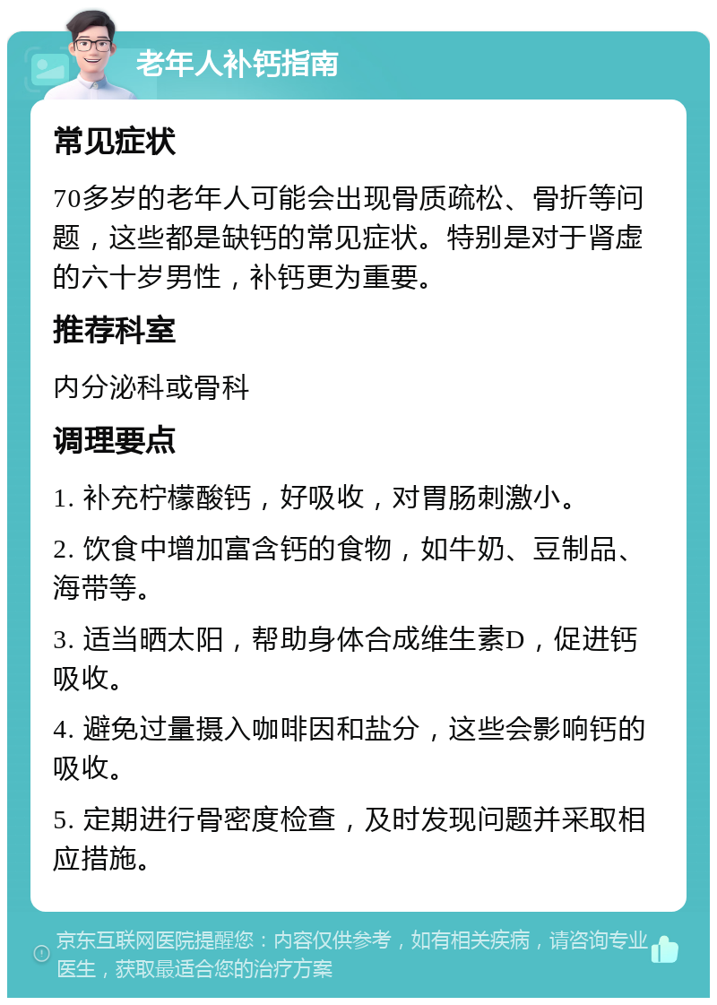 老年人补钙指南 常见症状 70多岁的老年人可能会出现骨质疏松、骨折等问题，这些都是缺钙的常见症状。特别是对于肾虚的六十岁男性，补钙更为重要。 推荐科室 内分泌科或骨科 调理要点 1. 补充柠檬酸钙，好吸收，对胃肠刺激小。 2. 饮食中增加富含钙的食物，如牛奶、豆制品、海带等。 3. 适当晒太阳，帮助身体合成维生素D，促进钙吸收。 4. 避免过量摄入咖啡因和盐分，这些会影响钙的吸收。 5. 定期进行骨密度检查，及时发现问题并采取相应措施。