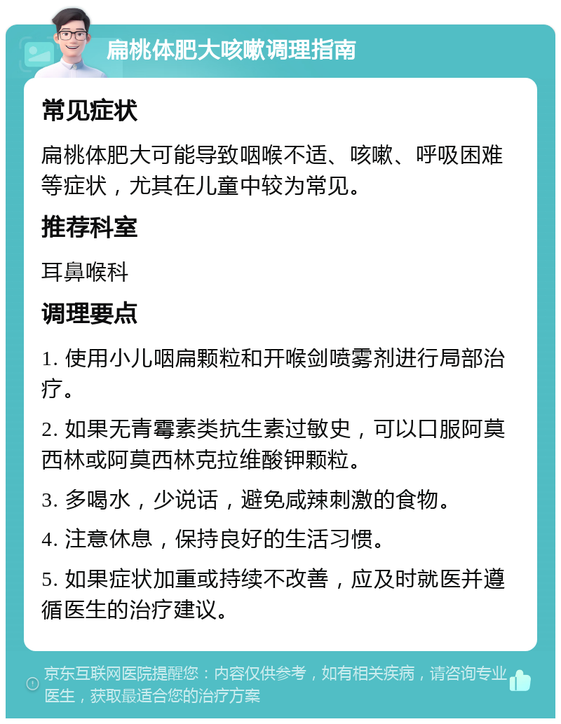 扁桃体肥大咳嗽调理指南 常见症状 扁桃体肥大可能导致咽喉不适、咳嗽、呼吸困难等症状，尤其在儿童中较为常见。 推荐科室 耳鼻喉科 调理要点 1. 使用小儿咽扁颗粒和开喉剑喷雾剂进行局部治疗。 2. 如果无青霉素类抗生素过敏史，可以口服阿莫西林或阿莫西林克拉维酸钾颗粒。 3. 多喝水，少说话，避免咸辣刺激的食物。 4. 注意休息，保持良好的生活习惯。 5. 如果症状加重或持续不改善，应及时就医并遵循医生的治疗建议。