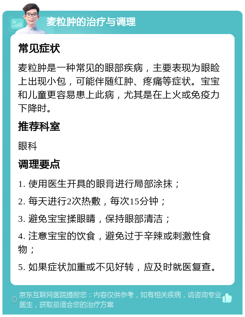 麦粒肿的治疗与调理 常见症状 麦粒肿是一种常见的眼部疾病，主要表现为眼睑上出现小包，可能伴随红肿、疼痛等症状。宝宝和儿童更容易患上此病，尤其是在上火或免疫力下降时。 推荐科室 眼科 调理要点 1. 使用医生开具的眼膏进行局部涂抹； 2. 每天进行2次热敷，每次15分钟； 3. 避免宝宝揉眼睛，保持眼部清洁； 4. 注意宝宝的饮食，避免过于辛辣或刺激性食物； 5. 如果症状加重或不见好转，应及时就医复查。