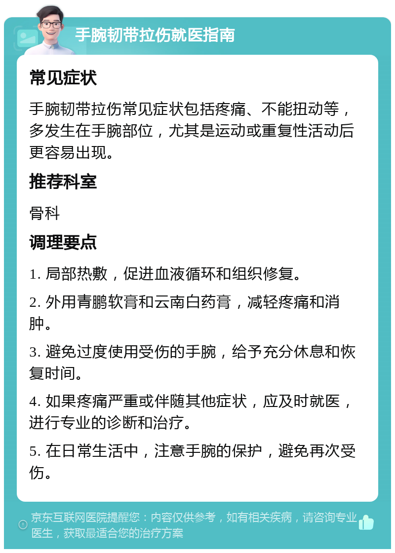 手腕韧带拉伤就医指南 常见症状 手腕韧带拉伤常见症状包括疼痛、不能扭动等，多发生在手腕部位，尤其是运动或重复性活动后更容易出现。 推荐科室 骨科 调理要点 1. 局部热敷，促进血液循环和组织修复。 2. 外用青鹏软膏和云南白药膏，减轻疼痛和消肿。 3. 避免过度使用受伤的手腕，给予充分休息和恢复时间。 4. 如果疼痛严重或伴随其他症状，应及时就医，进行专业的诊断和治疗。 5. 在日常生活中，注意手腕的保护，避免再次受伤。