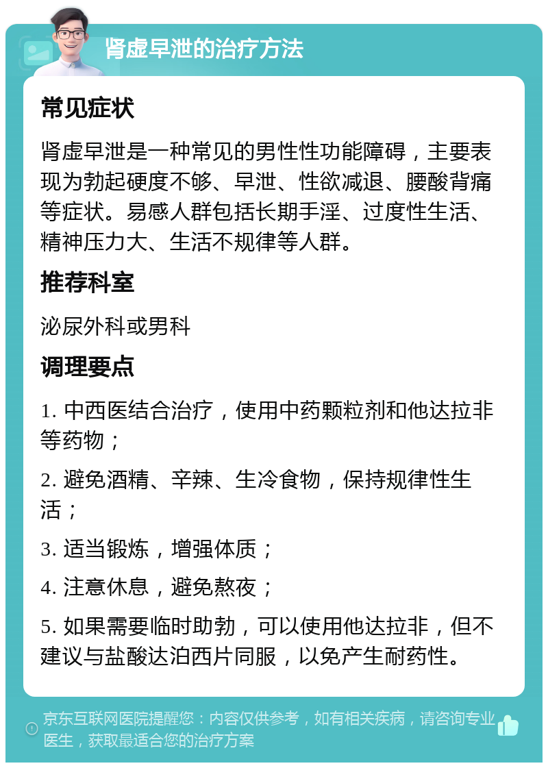 肾虚早泄的治疗方法 常见症状 肾虚早泄是一种常见的男性性功能障碍，主要表现为勃起硬度不够、早泄、性欲减退、腰酸背痛等症状。易感人群包括长期手淫、过度性生活、精神压力大、生活不规律等人群。 推荐科室 泌尿外科或男科 调理要点 1. 中西医结合治疗，使用中药颗粒剂和他达拉非等药物； 2. 避免酒精、辛辣、生冷食物，保持规律性生活； 3. 适当锻炼，增强体质； 4. 注意休息，避免熬夜； 5. 如果需要临时助勃，可以使用他达拉非，但不建议与盐酸达泊西片同服，以免产生耐药性。