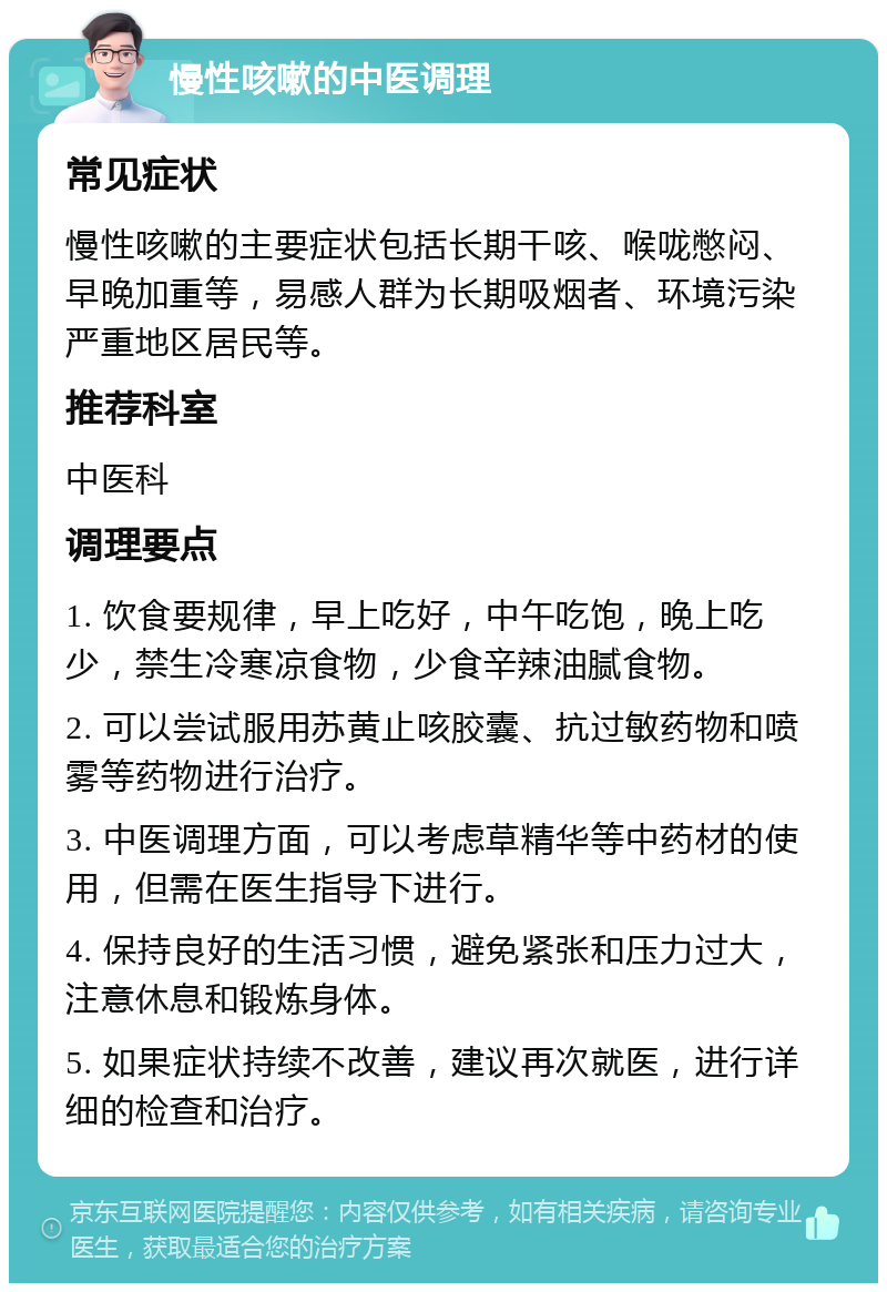 慢性咳嗽的中医调理 常见症状 慢性咳嗽的主要症状包括长期干咳、喉咙憋闷、早晚加重等，易感人群为长期吸烟者、环境污染严重地区居民等。 推荐科室 中医科 调理要点 1. 饮食要规律，早上吃好，中午吃饱，晚上吃少，禁生冷寒凉食物，少食辛辣油腻食物。 2. 可以尝试服用苏黄止咳胶囊、抗过敏药物和喷雾等药物进行治疗。 3. 中医调理方面，可以考虑草精华等中药材的使用，但需在医生指导下进行。 4. 保持良好的生活习惯，避免紧张和压力过大，注意休息和锻炼身体。 5. 如果症状持续不改善，建议再次就医，进行详细的检查和治疗。