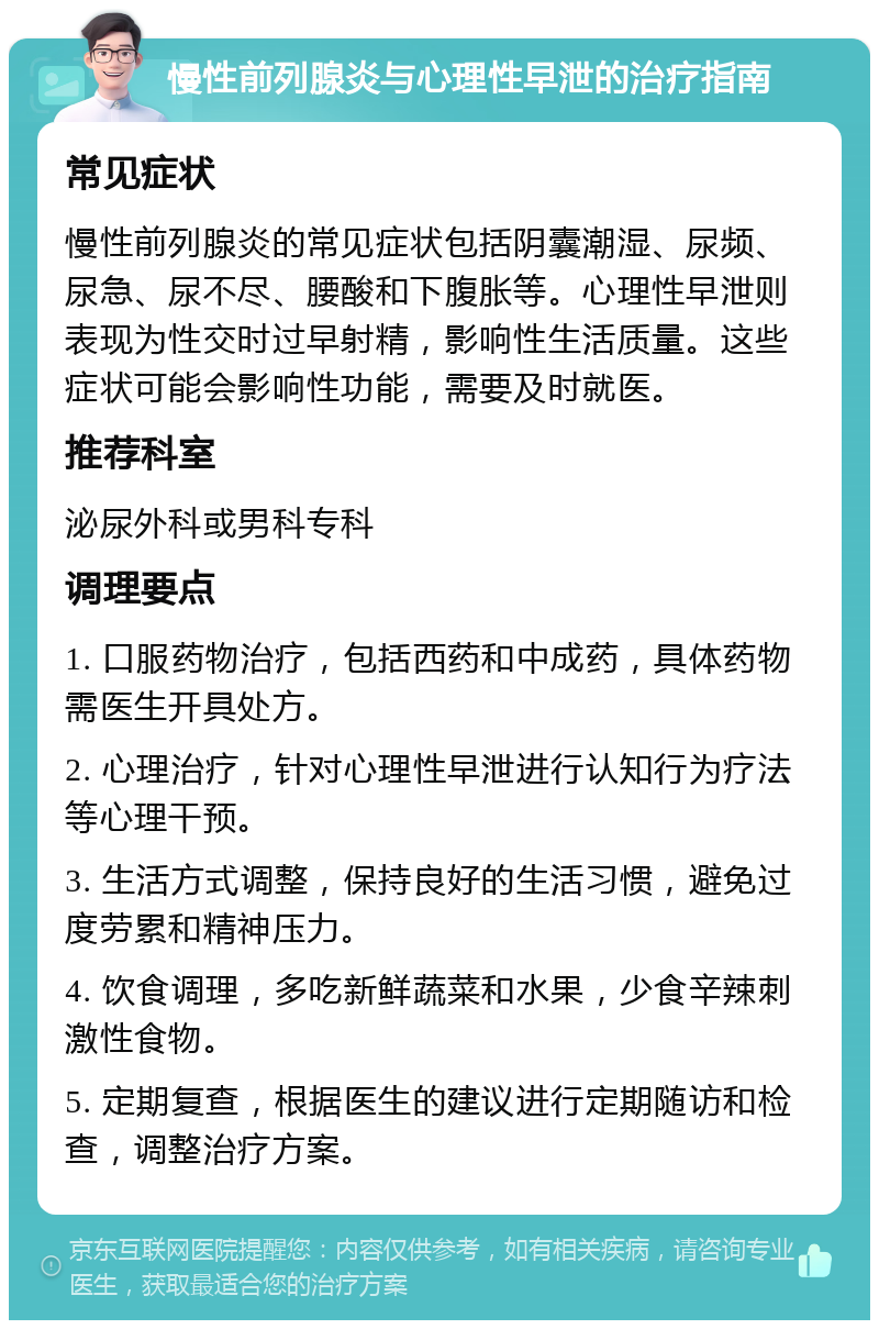 慢性前列腺炎与心理性早泄的治疗指南 常见症状 慢性前列腺炎的常见症状包括阴囊潮湿、尿频、尿急、尿不尽、腰酸和下腹胀等。心理性早泄则表现为性交时过早射精，影响性生活质量。这些症状可能会影响性功能，需要及时就医。 推荐科室 泌尿外科或男科专科 调理要点 1. 口服药物治疗，包括西药和中成药，具体药物需医生开具处方。 2. 心理治疗，针对心理性早泄进行认知行为疗法等心理干预。 3. 生活方式调整，保持良好的生活习惯，避免过度劳累和精神压力。 4. 饮食调理，多吃新鲜蔬菜和水果，少食辛辣刺激性食物。 5. 定期复查，根据医生的建议进行定期随访和检查，调整治疗方案。