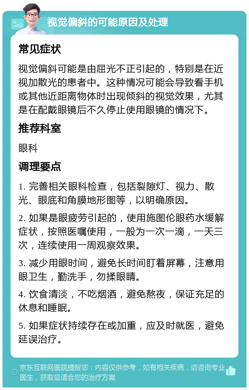 视觉偏斜的可能原因及处理 常见症状 视觉偏斜可能是由屈光不正引起的，特别是在近视加散光的患者中。这种情况可能会导致看手机或其他近距离物体时出现倾斜的视觉效果，尤其是在配戴眼镜后不久停止使用眼镜的情况下。 推荐科室 眼科 调理要点 1. 完善相关眼科检查，包括裂隙灯、视力、散光、眼底和角膜地形图等，以明确原因。 2. 如果是眼疲劳引起的，使用施图伦眼药水缓解症状，按照医嘱使用，一般为一次一滴，一天三次，连续使用一周观察效果。 3. 减少用眼时间，避免长时间盯着屏幕，注意用眼卫生，勤洗手，勿揉眼睛。 4. 饮食清淡，不吃烟酒，避免熬夜，保证充足的休息和睡眠。 5. 如果症状持续存在或加重，应及时就医，避免延误治疗。