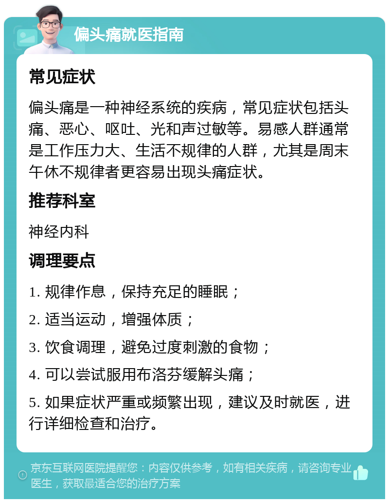 偏头痛就医指南 常见症状 偏头痛是一种神经系统的疾病，常见症状包括头痛、恶心、呕吐、光和声过敏等。易感人群通常是工作压力大、生活不规律的人群，尤其是周末午休不规律者更容易出现头痛症状。 推荐科室 神经内科 调理要点 1. 规律作息，保持充足的睡眠； 2. 适当运动，增强体质； 3. 饮食调理，避免过度刺激的食物； 4. 可以尝试服用布洛芬缓解头痛； 5. 如果症状严重或频繁出现，建议及时就医，进行详细检查和治疗。