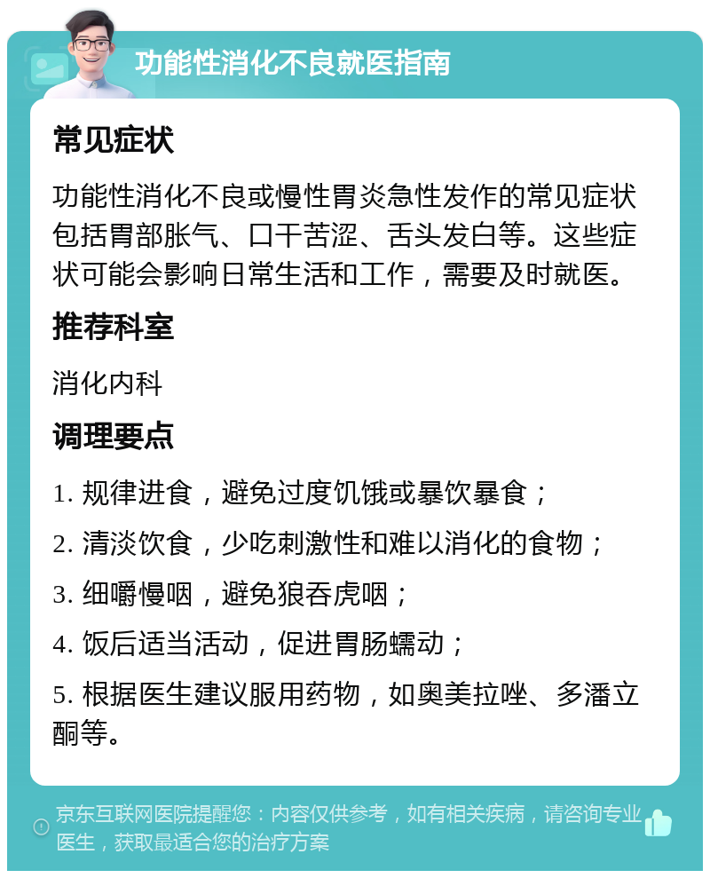 功能性消化不良就医指南 常见症状 功能性消化不良或慢性胃炎急性发作的常见症状包括胃部胀气、口干苦涩、舌头发白等。这些症状可能会影响日常生活和工作，需要及时就医。 推荐科室 消化内科 调理要点 1. 规律进食，避免过度饥饿或暴饮暴食； 2. 清淡饮食，少吃刺激性和难以消化的食物； 3. 细嚼慢咽，避免狼吞虎咽； 4. 饭后适当活动，促进胃肠蠕动； 5. 根据医生建议服用药物，如奥美拉唑、多潘立酮等。