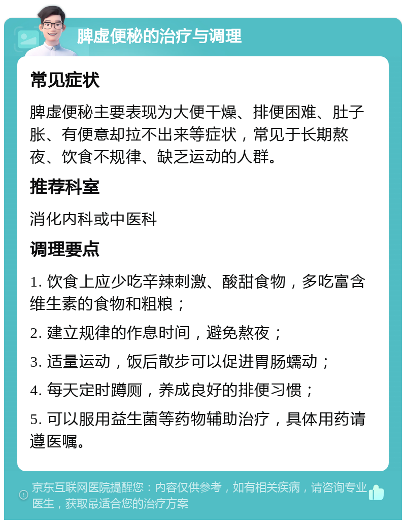 脾虚便秘的治疗与调理 常见症状 脾虚便秘主要表现为大便干燥、排便困难、肚子胀、有便意却拉不出来等症状，常见于长期熬夜、饮食不规律、缺乏运动的人群。 推荐科室 消化内科或中医科 调理要点 1. 饮食上应少吃辛辣刺激、酸甜食物，多吃富含维生素的食物和粗粮； 2. 建立规律的作息时间，避免熬夜； 3. 适量运动，饭后散步可以促进胃肠蠕动； 4. 每天定时蹲厕，养成良好的排便习惯； 5. 可以服用益生菌等药物辅助治疗，具体用药请遵医嘱。