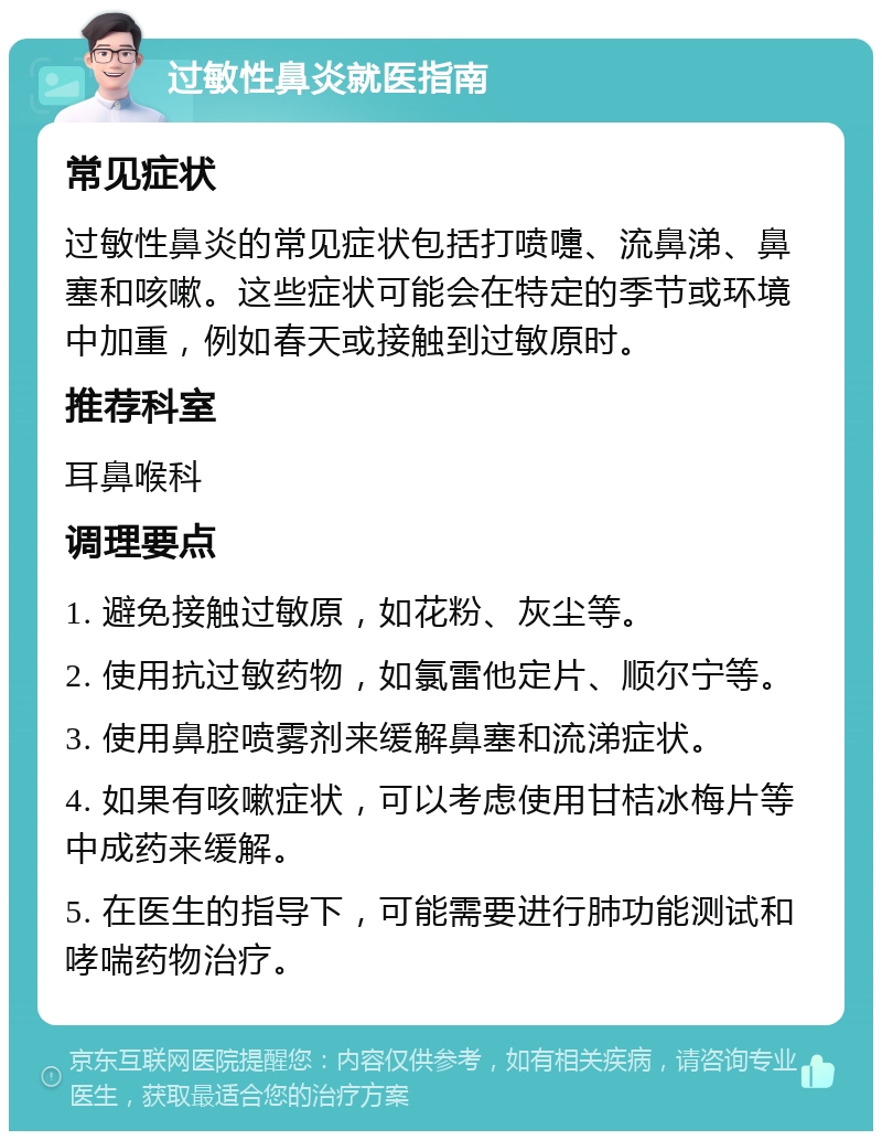 过敏性鼻炎就医指南 常见症状 过敏性鼻炎的常见症状包括打喷嚏、流鼻涕、鼻塞和咳嗽。这些症状可能会在特定的季节或环境中加重，例如春天或接触到过敏原时。 推荐科室 耳鼻喉科 调理要点 1. 避免接触过敏原，如花粉、灰尘等。 2. 使用抗过敏药物，如氯雷他定片、顺尔宁等。 3. 使用鼻腔喷雾剂来缓解鼻塞和流涕症状。 4. 如果有咳嗽症状，可以考虑使用甘桔冰梅片等中成药来缓解。 5. 在医生的指导下，可能需要进行肺功能测试和哮喘药物治疗。