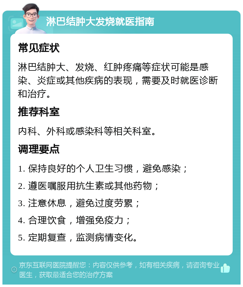 淋巴结肿大发烧就医指南 常见症状 淋巴结肿大、发烧、红肿疼痛等症状可能是感染、炎症或其他疾病的表现，需要及时就医诊断和治疗。 推荐科室 内科、外科或感染科等相关科室。 调理要点 1. 保持良好的个人卫生习惯，避免感染； 2. 遵医嘱服用抗生素或其他药物； 3. 注意休息，避免过度劳累； 4. 合理饮食，增强免疫力； 5. 定期复查，监测病情变化。