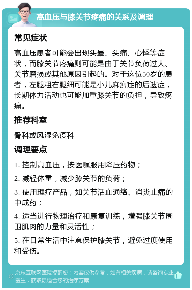 高血压与膝关节疼痛的关系及调理 常见症状 高血压患者可能会出现头晕、头痛、心悸等症状，而膝关节疼痛则可能是由于关节负荷过大、关节磨损或其他原因引起的。对于这位50岁的患者，左腿粗右腿细可能是小儿麻痹症的后遗症，长期体力活动也可能加重膝关节的负担，导致疼痛。 推荐科室 骨科或风湿免疫科 调理要点 1. 控制高血压，按医嘱服用降压药物； 2. 减轻体重，减少膝关节的负荷； 3. 使用理疗产品，如关节活血通络、消炎止痛的中成药； 4. 适当进行物理治疗和康复训练，增强膝关节周围肌肉的力量和灵活性； 5. 在日常生活中注意保护膝关节，避免过度使用和受伤。