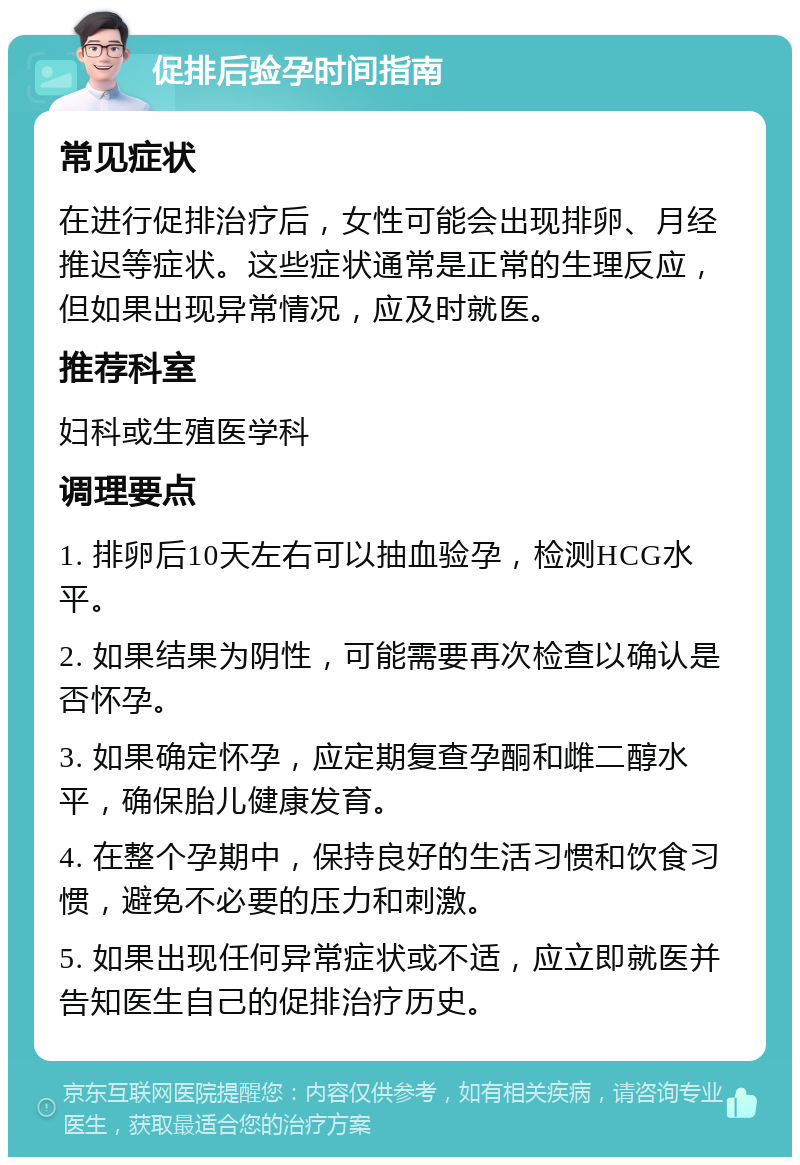 促排后验孕时间指南 常见症状 在进行促排治疗后，女性可能会出现排卵、月经推迟等症状。这些症状通常是正常的生理反应，但如果出现异常情况，应及时就医。 推荐科室 妇科或生殖医学科 调理要点 1. 排卵后10天左右可以抽血验孕，检测HCG水平。 2. 如果结果为阴性，可能需要再次检查以确认是否怀孕。 3. 如果确定怀孕，应定期复查孕酮和雌二醇水平，确保胎儿健康发育。 4. 在整个孕期中，保持良好的生活习惯和饮食习惯，避免不必要的压力和刺激。 5. 如果出现任何异常症状或不适，应立即就医并告知医生自己的促排治疗历史。