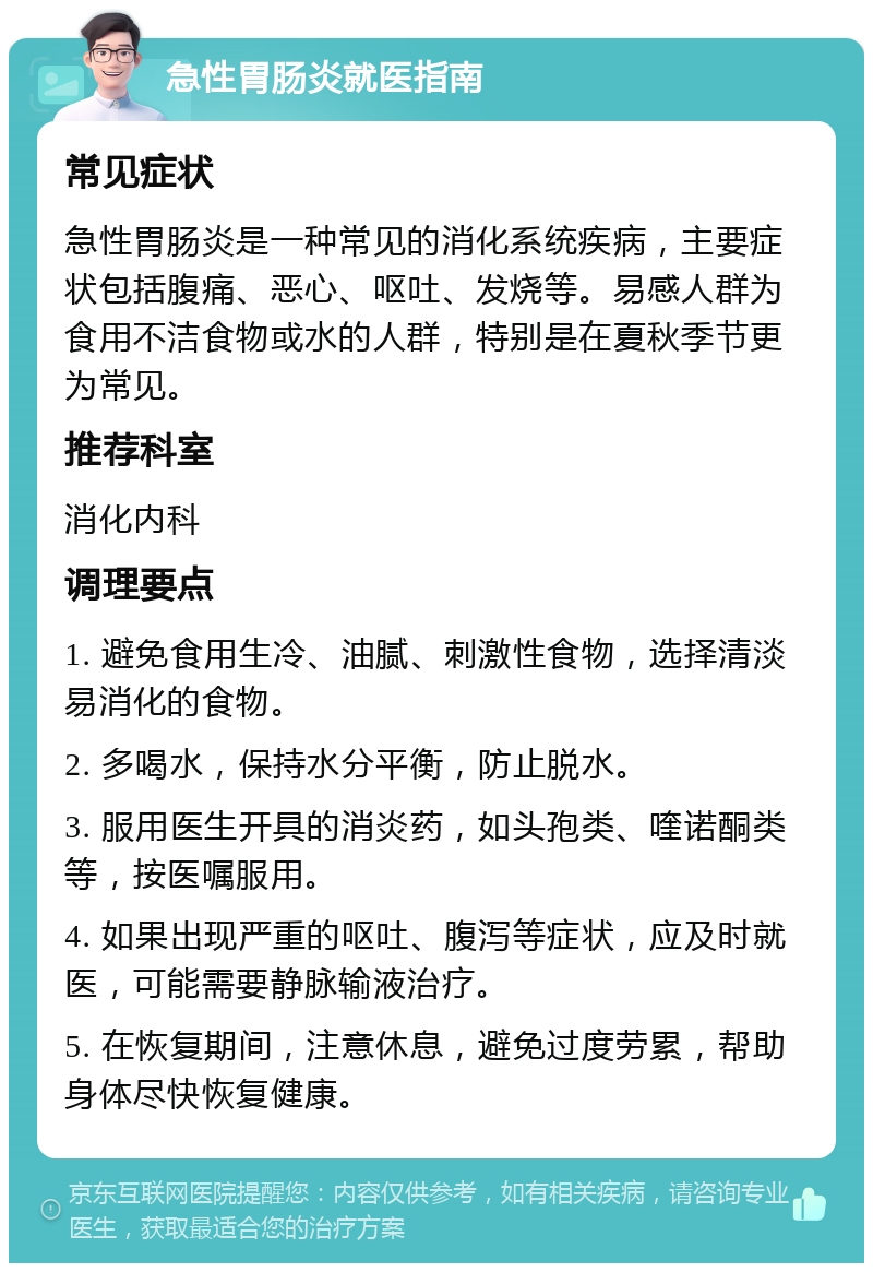 急性胃肠炎就医指南 常见症状 急性胃肠炎是一种常见的消化系统疾病，主要症状包括腹痛、恶心、呕吐、发烧等。易感人群为食用不洁食物或水的人群，特别是在夏秋季节更为常见。 推荐科室 消化内科 调理要点 1. 避免食用生冷、油腻、刺激性食物，选择清淡易消化的食物。 2. 多喝水，保持水分平衡，防止脱水。 3. 服用医生开具的消炎药，如头孢类、喹诺酮类等，按医嘱服用。 4. 如果出现严重的呕吐、腹泻等症状，应及时就医，可能需要静脉输液治疗。 5. 在恢复期间，注意休息，避免过度劳累，帮助身体尽快恢复健康。